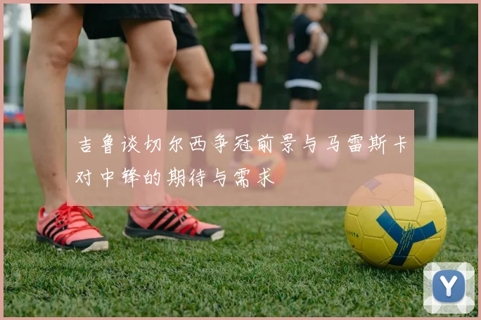 吉鲁谈切尔西争冠前景与马雷斯卡对中锋的期待与需求