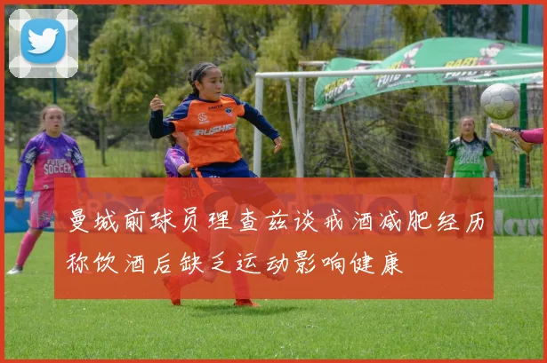 曼城前球员理查兹谈戒酒减肥经历称饮酒后缺乏运动影响健康