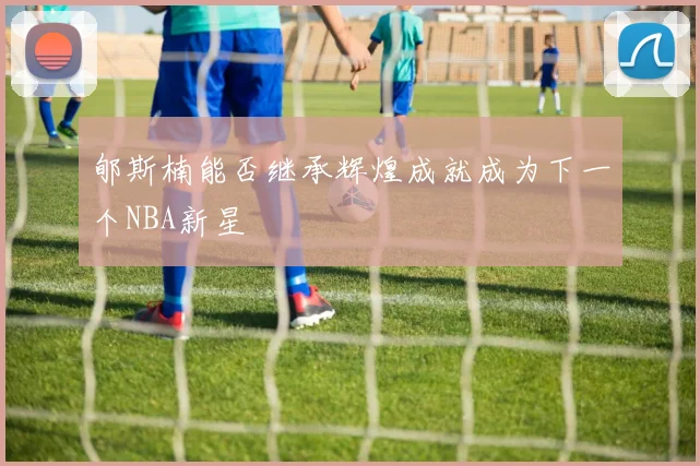 郇斯楠能否继承辉煌成就成为下一个NBA新星