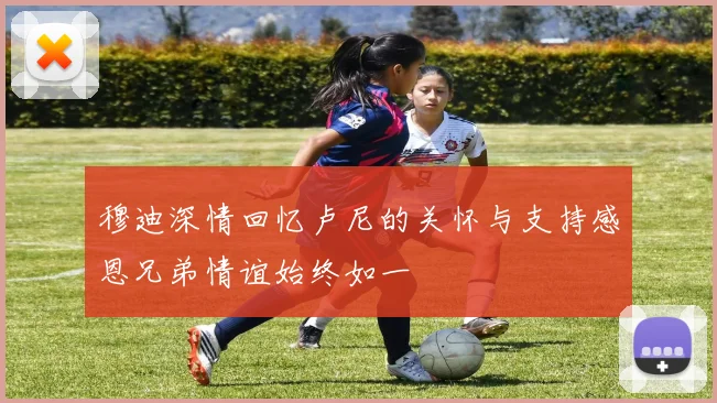 穆迪深情回忆卢尼的关怀与支持感恩兄弟情谊始终如一