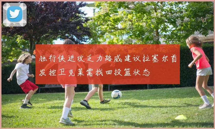 独行侠进攻乏力路威建议拉塞尔首发控卫克莱需找回投篮状态