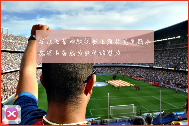 安切洛蒂回顾执教生涯称克罗斯和魔笛具备成为教练的潜力