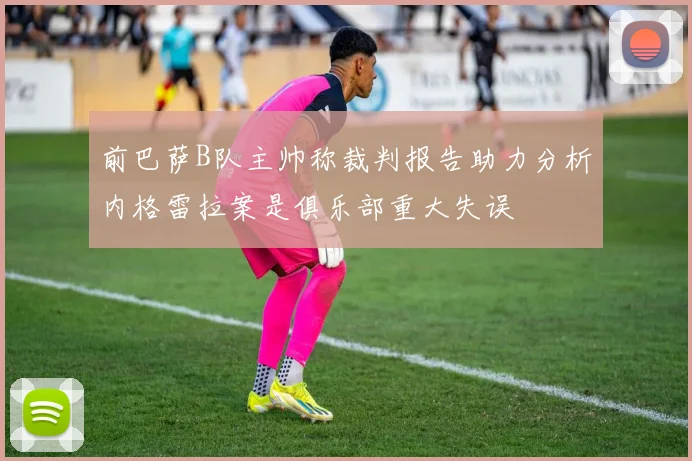 前巴萨B队主帅称裁判报告助力分析内格雷拉案是俱乐部重大失误
