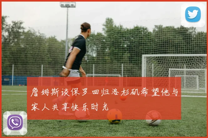 詹姆斯谈保罗回归洛杉矶希望他与家人共享快乐时光
