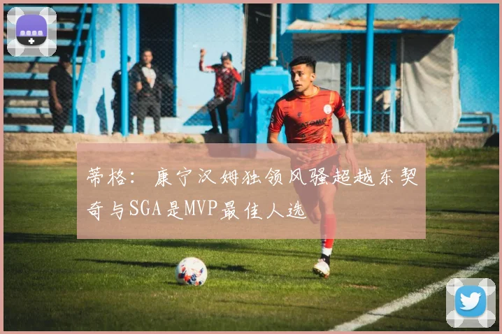 蒂格：康宁汉姆独领风骚超越东契奇与SGA是MVP最佳人选