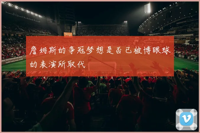 詹姆斯的争冠梦想是否已被博眼球的表演所取代