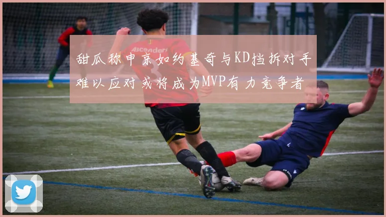 甜瓜称申京如约基奇与KD挡拆对手难以应对或将成为MVP有力竞争者