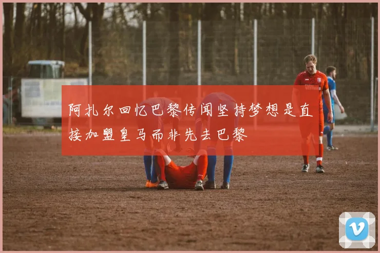 阿扎尔回忆巴黎传闻坚持梦想是直接加盟皇马而非先去巴黎