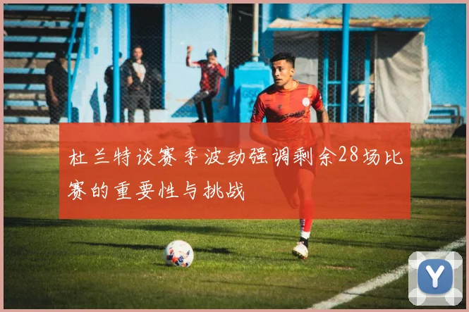 杜兰特谈赛季波动强调剩余28场比赛的重要性与挑战
