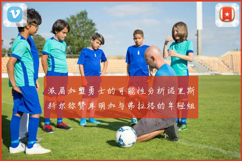 浓眉加盟勇士的可能性分析诺里斯科尔称赞库明加与弗拉格的年轻组合