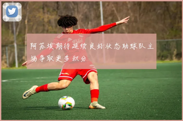 阿苏埃期待延续良好状态助球队主场争取更多积分