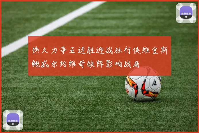 热火力争五连胜迎战独行侠维金斯鲍威尔约维奇缺阵影响战局