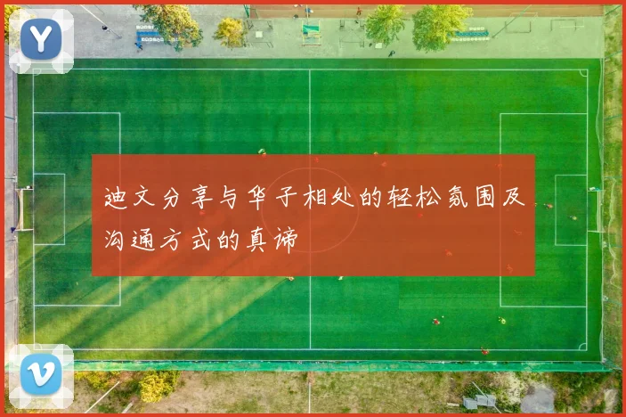 迪文分享与华子相处的轻松氛围及沟通方式的真谛