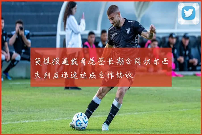 英媒报道戴奇愿签长期合同切尔西失利后迅速达成合作协议