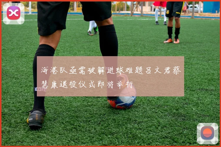 海港队亟需破解进球难题吕文君蔡慧康退役仪式即将举行
