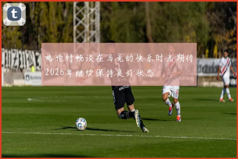 略伦特畅谈在马竞的快乐时光期待2026年继续保持良好状态