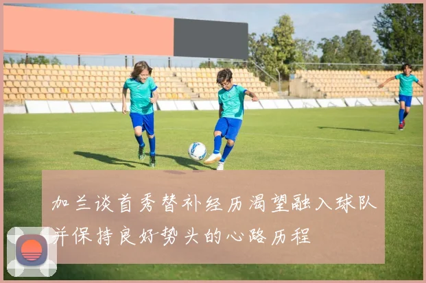 加兰谈首秀替补经历渴望融入球队并保持良好势头的心路历程