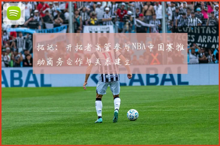 拓记：开拓者高管参与NBA中国赛推动商务合作与关系建立