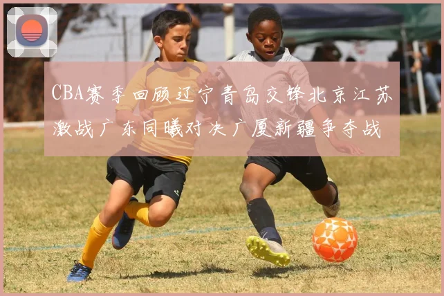 CBA赛季回顾辽宁青岛交锋北京江苏激战广东同曦对决广厦新疆争夺战精彩纷呈