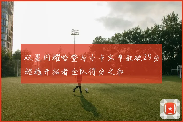 双星闪耀哈登与小卡末节狂砍29分超越开拓者全队得分之和