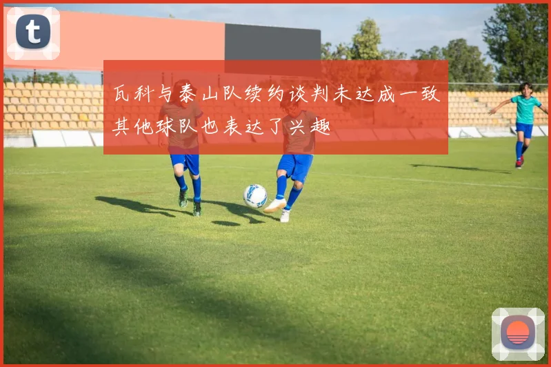 瓦科与泰山队续约谈判未达成一致其他球队也表达了兴趣