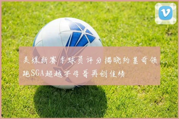 美媒新赛季球员评分揭晓约基奇领跑SGA超越字母哥再创佳绩