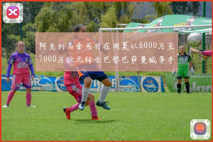 阿克利乌舍或将在明夏以6000万至7000万欧元转会巴黎巴萨曼城争夺战升级