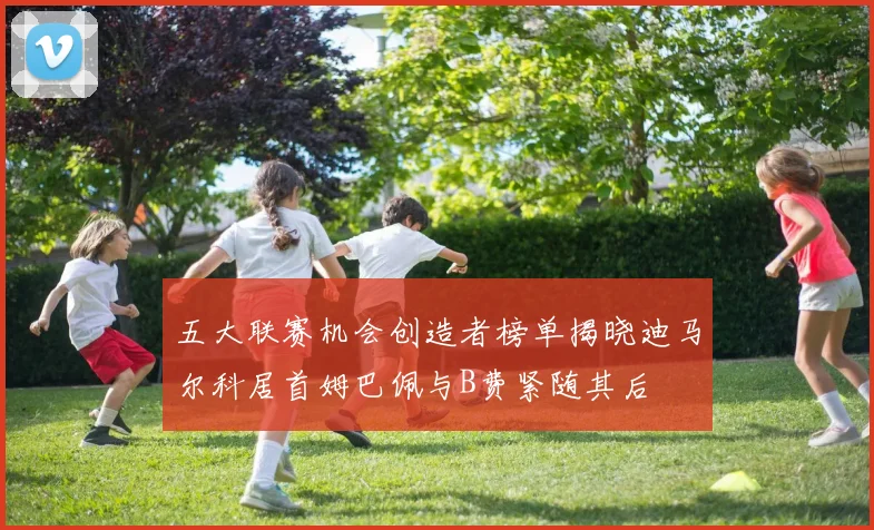 五大联赛机会创造者榜单揭晓迪马尔科居首姆巴佩与B费紧随其后