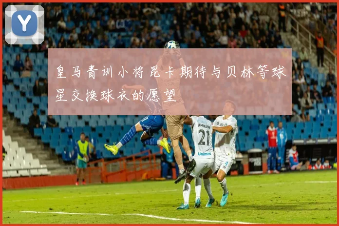 皇马青训小将昆卡期待与贝林等球星交换球衣的愿望