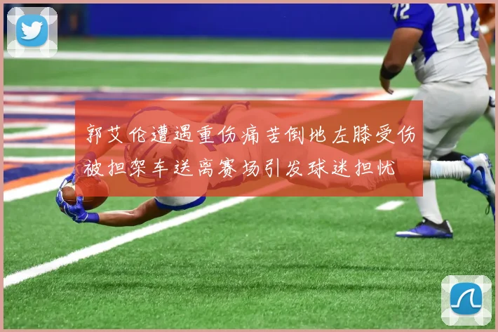 郭艾伦遭遇重伤痛苦倒地左膝受伤被担架车送离赛场引发球迷担忧