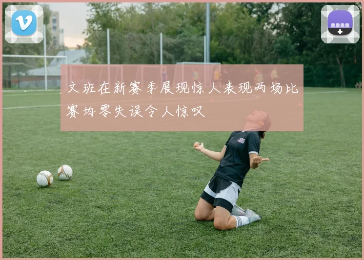 文班在新赛季展现惊人表现两场比赛均零失误令人惊叹
