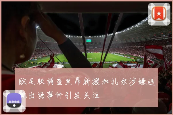 欧足联调查里昂新援加扎尔涉嫌违规出场事件引发关注