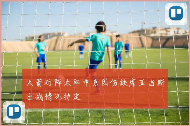 火箭对阵太阳申京因伤缺席亚当斯出战情况待定