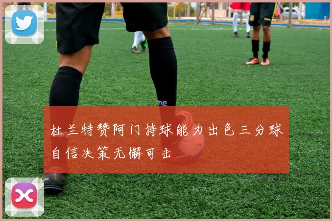杜兰特赞阿门持球能力出色三分球自信决策无懈可击