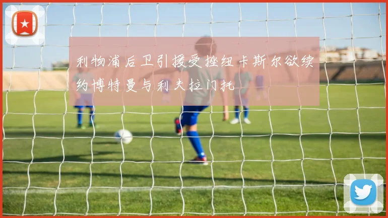 利物浦后卫引援受挫纽卡斯尔欲续约博特曼与利夫拉门托