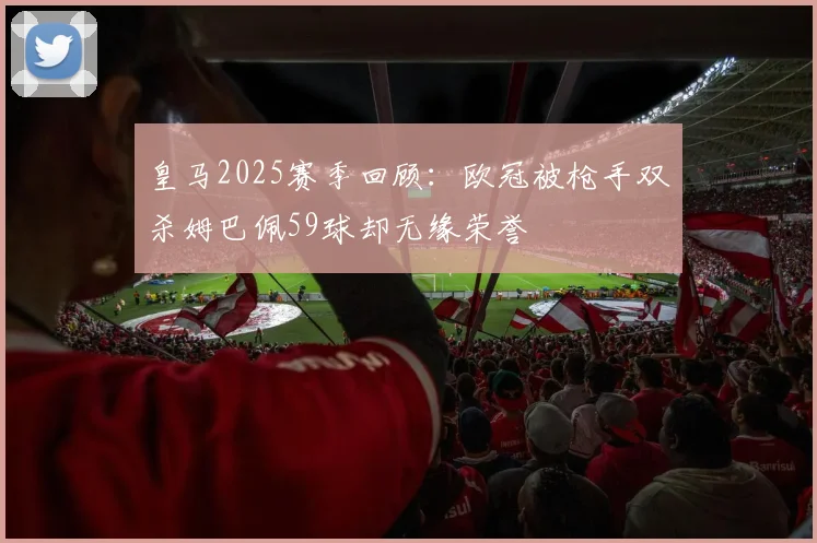 皇马2025赛季回顾：欧冠被枪手双杀姆巴佩59球却无缘荣誉