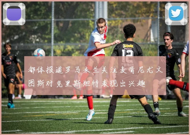 都体报道罗马米兰关注麦肯尼尤文图斯对克里斯坦特表现出兴趣